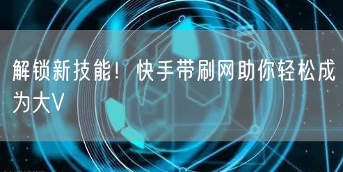 解锁新技能！快手带刷网助你轻松成为大V