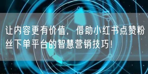让内容更有价值，借助小红书点赞粉丝下单平台的智慧营销技巧！